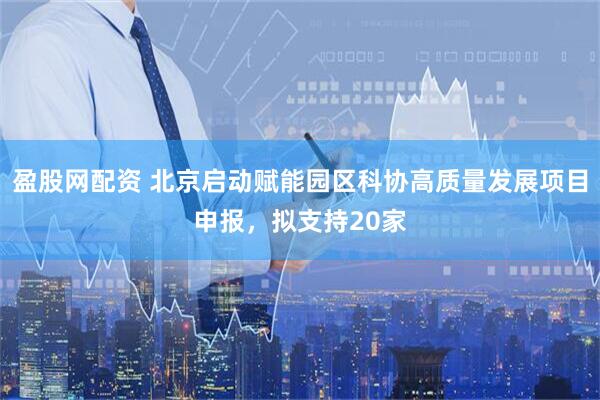 盈股网配资 北京启动赋能园区科协高质量发展项目申报，拟支持20家