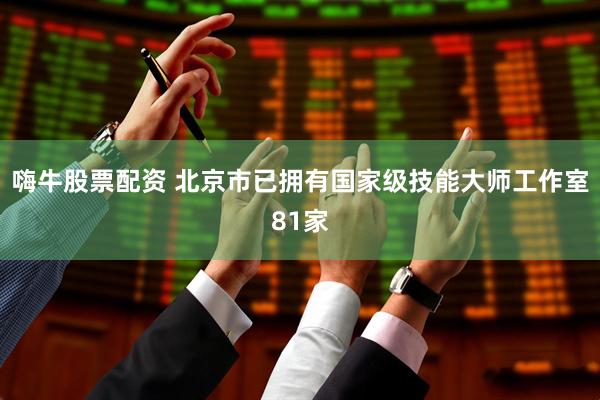 嗨牛股票配资 北京市已拥有国家级技能大师工作室81家