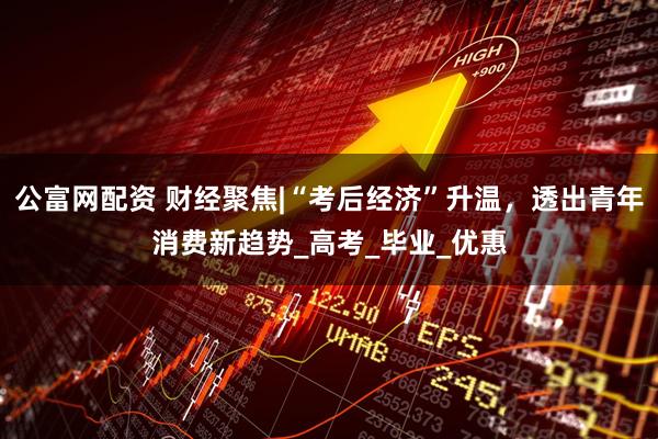 公富网配资 财经聚焦|“考后经济”升温，透出青年消费新趋势_高考_毕业_优惠