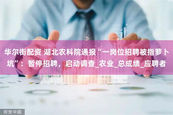 华尔街配资 湖北农科院通报“一岗位招聘被指萝卜坑”：暂停招聘，启动调查_农业_总成绩_应聘者