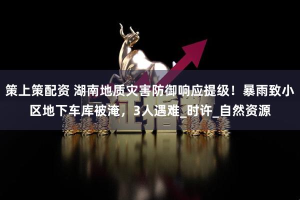 策上策配资 湖南地质灾害防御响应提级！暴雨致小区地下车库被淹，3人遇难_时许_自然资源