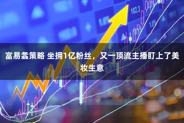 富易螽策略 坐拥1亿粉丝，又一顶流主播盯上了美妆生意