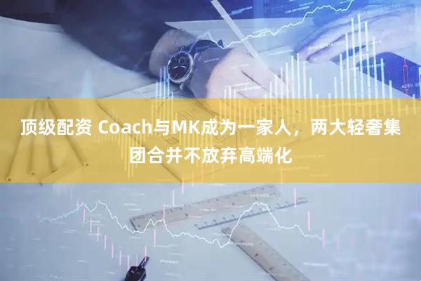 顶级配资 Coach与MK成为一家人，两大轻奢集团合并不放弃高端化