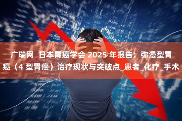广瑞网  日本胃癌学会 2025 年报告：弥漫型胃癌（4 型胃癌）治疗现状与突破点_患者_化疗_手术