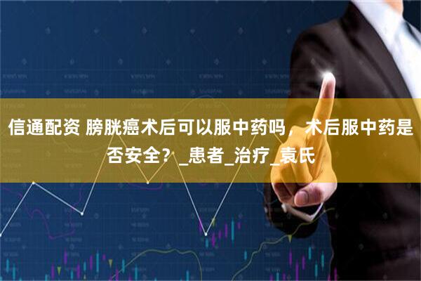 信通配资 膀胱癌术后可以服中药吗，术后服中药是否安全？_患者_治疗_袁氏