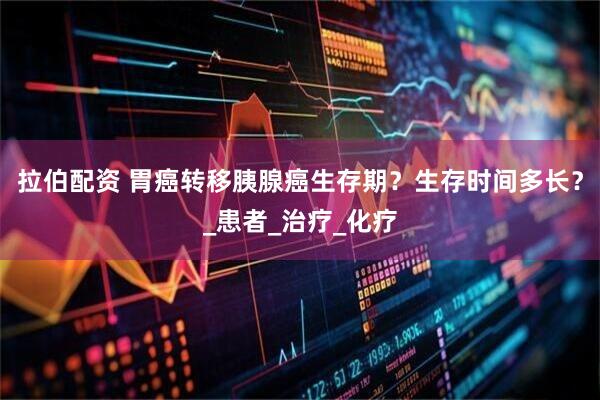 拉伯配资 胃癌转移胰腺癌生存期？生存时间多长？_患者_治疗_化疗