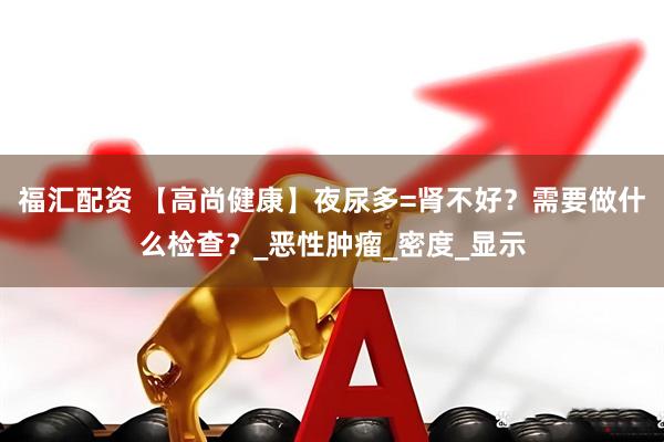福汇配资 【高尚健康】夜尿多=肾不好？需要做什么检查？_恶性肿瘤_密度_显示