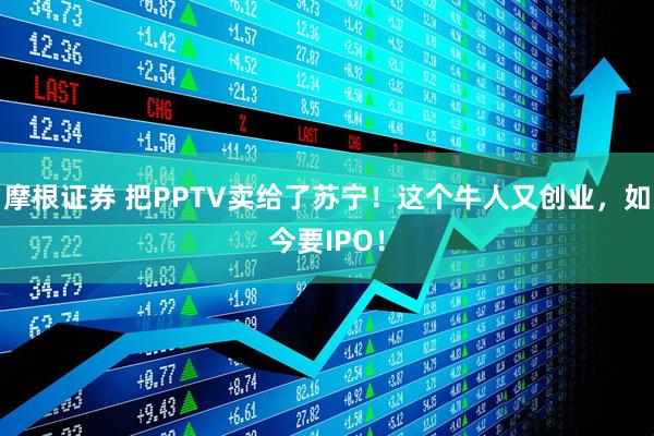 摩根证券 把PPTV卖给了苏宁！这个牛人又创业，如今要IPO！