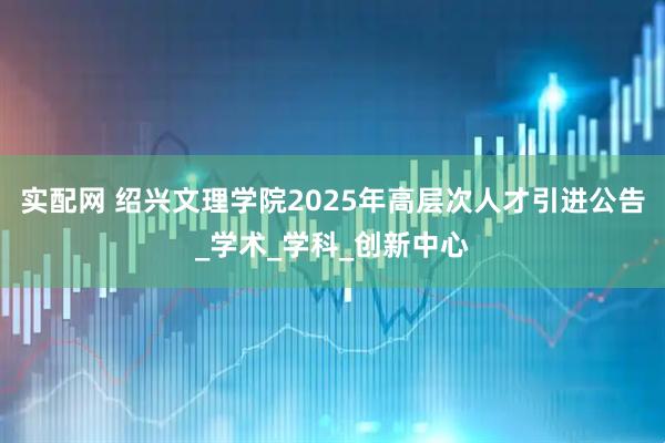实配网 绍兴文理学院2025年高层次人才引进公告_学术_学科_创新中心
