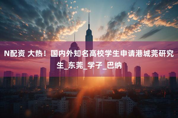 N配资 大热！国内外知名高校学生申请港城莞研究生_东莞_学子_巴纳