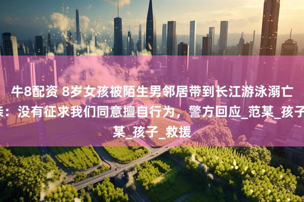 牛8配资 8岁女孩被陌生男邻居带到长江游泳溺亡！母亲：没有征求我们同意擅自行为，警方回应_范某_孩子_救援