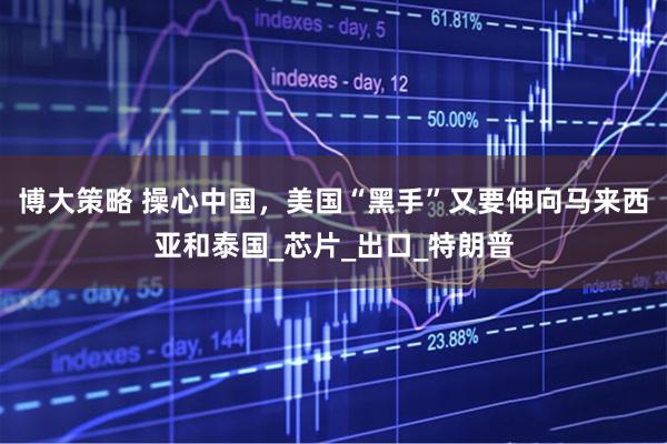 博大策略 操心中国，美国“黑手”又要伸向马来西亚和泰国_芯片_出口_特朗普