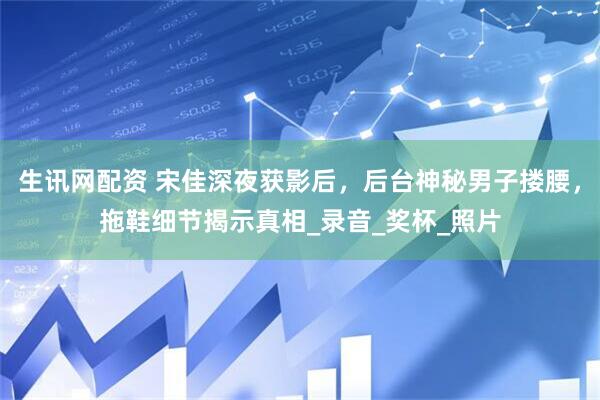 生讯网配资 宋佳深夜获影后，后台神秘男子搂腰，拖鞋细节揭示真相_录音_奖杯_照片