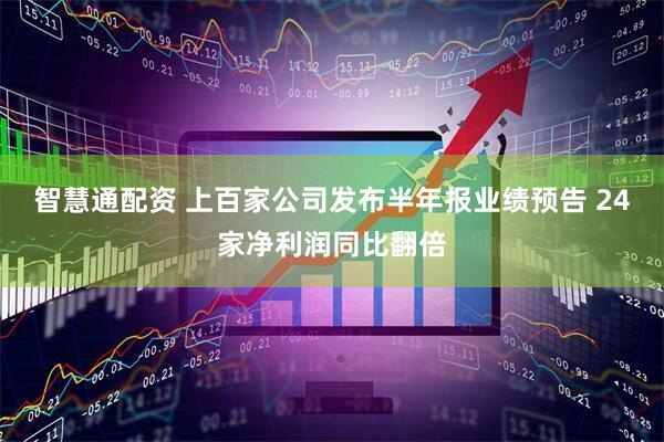 智慧通配资 上百家公司发布半年报业绩预告 24家净利润同比翻倍