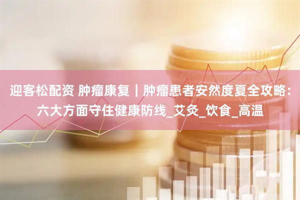 迎客松配资 肿瘤康复｜肿瘤患者安然度夏全攻略：六大方面守住健康防线_艾灸_饮食_高温