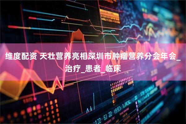 维度配资 天壮营养亮相深圳市肿瘤营养分会年会_治疗_患者_临床