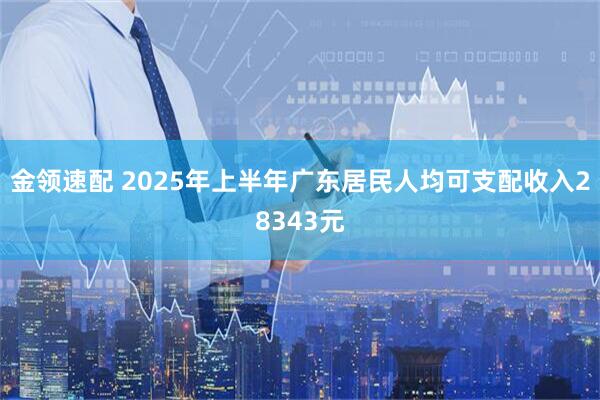 金领速配 2025年上半年广东居民人均可支配收入28343元
