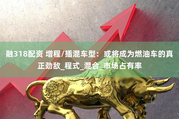 融318配资 增程/插混车型：或将成为燃油车的真正劲敌_程式_混合_市场占有率