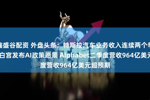 鑫盛谷配资 外盘头条：特斯拉汽车业务收入连续两个季度下滑 白宫发布AI政策愿景 Alphabet二季度营收964亿美元超预期