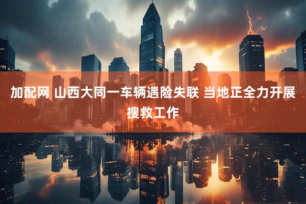 加配网 山西大同一车辆遇险失联 当地正全力开展搜救工作