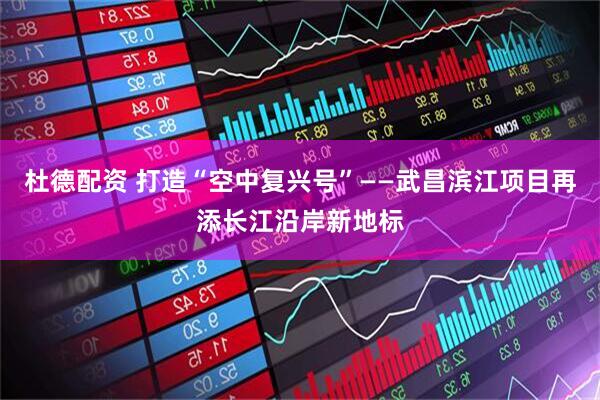 杜德配资 打造“空中复兴号”——武昌滨江项目再添长江沿岸新地标