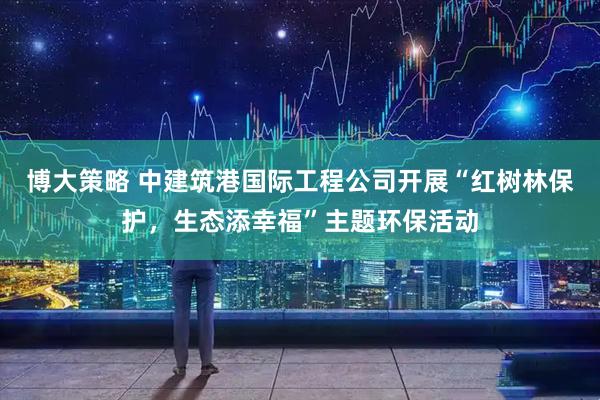 博大策略 中建筑港国际工程公司开展“红树林保护，生态添幸福”主题环保活动