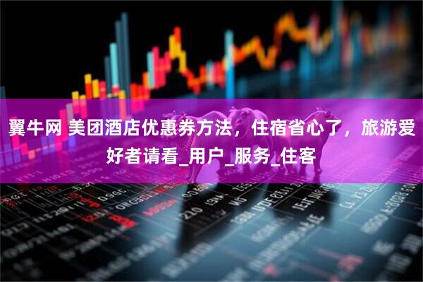 翼牛网 美团酒店优惠券方法，住宿省心了，旅游爱好者请看_用户_服务_住客