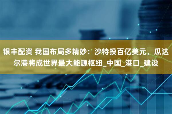 银丰配资 我国布局多精妙：沙特投百亿美元，瓜达尔港将成世界最大能源枢纽_中国_港口_建设