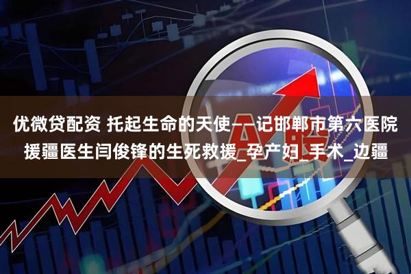 优微贷配资 托起生命的天使——记邯郸市第六医院援疆医生闫俊锋的生死救援_孕产妇_手术_边疆