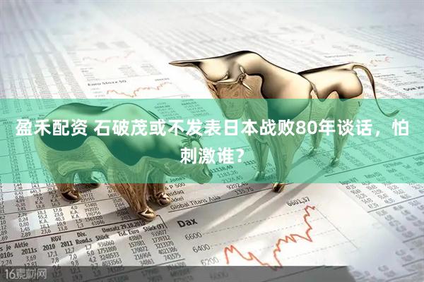 盈禾配资 石破茂或不发表日本战败80年谈话，怕刺激谁？