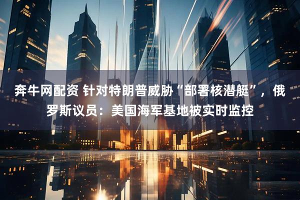 奔牛网配资 针对特朗普威胁“部署核潜艇”，俄罗斯议员：美国海军基地被实时监控