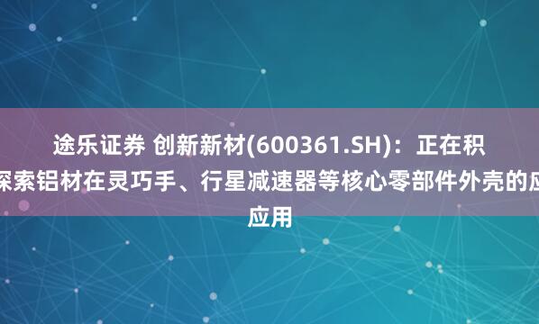 途乐证券 创新新材(600361.SH)：正在积极探索铝材在灵巧手、行星减速器等核心零部件外壳的应用
