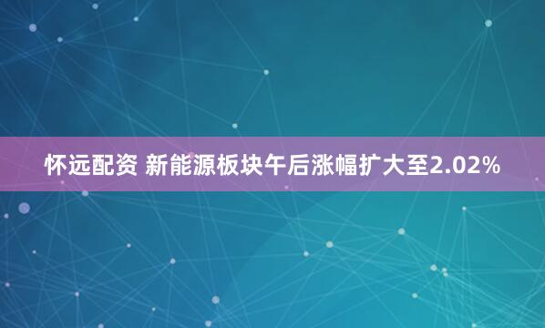 怀远配资 新能源板块午后涨幅扩大至2.02%