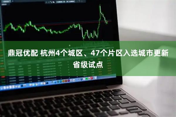 鼎冠优配 杭州4个城区、47个片区入选城市更新省级试点