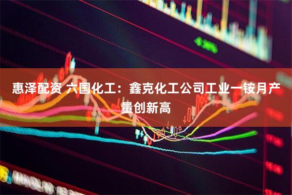 惠泽配资 六国化工：鑫克化工公司工业一铵月产量创新高