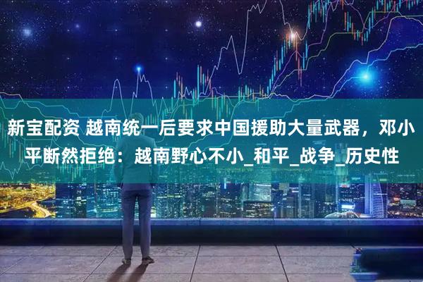 新宝配资 越南统一后要求中国援助大量武器，邓小平断然拒绝：越南野心不小_和平_战争_历史性