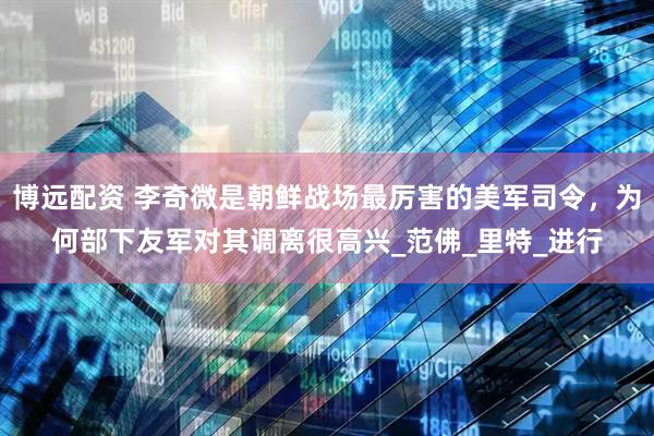 博远配资 李奇微是朝鲜战场最厉害的美军司令，为何部下友军对其调离很高兴_范佛_里特_进行