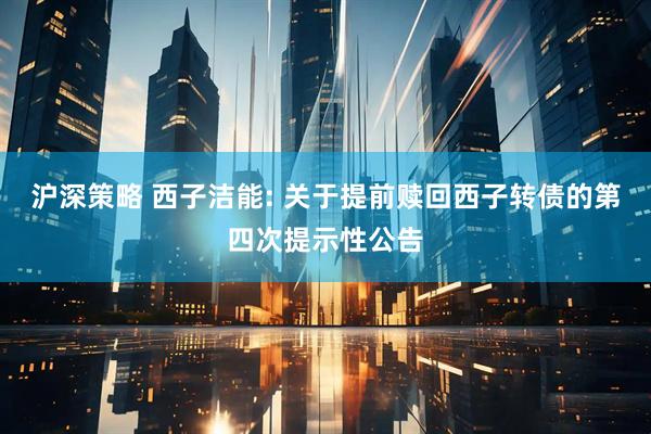 沪深策略 西子洁能: 关于提前赎回西子转债的第四次提示性公告