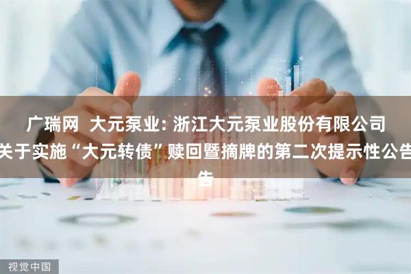 广瑞网  大元泵业: 浙江大元泵业股份有限公司关于实施“大元转债”赎回暨摘牌的第二次提示性公告