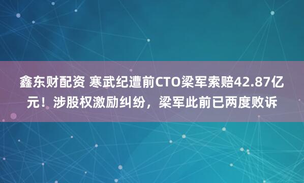 鑫东财配资 寒武纪遭前CTO梁军索赔42.87亿元！涉股权激励纠纷，梁军此前已两度败诉
