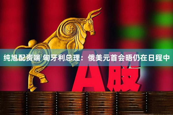 纯旭配资端 匈牙利总理：俄美元首会晤仍在日程中