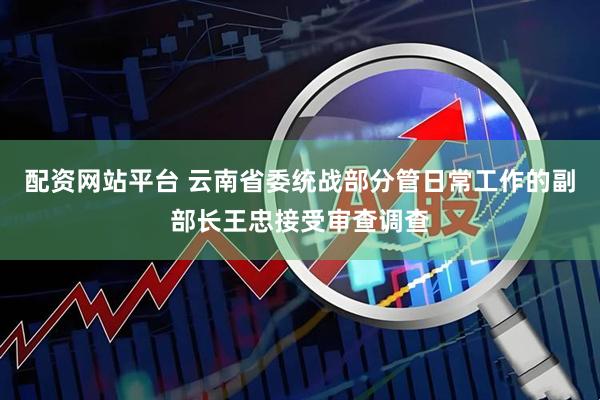 配资网站平台 云南省委统战部分管日常工作的副部长王忠接受审查调查
