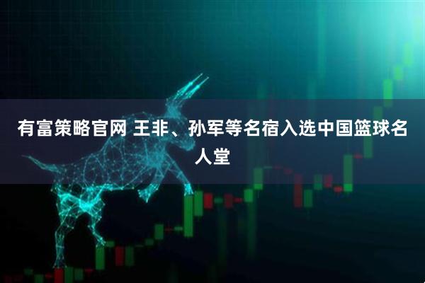 有富策略官网 王非、孙军等名宿入选中国篮球名人堂