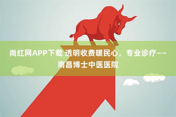 尚红网APP下载 透明收费暖民心，专业诊疗——南昌博士中医医院