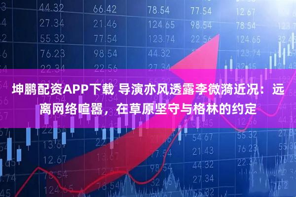 坤鹏配资APP下载 导演亦风透露李微漪近况：远离网络喧嚣，在草原坚守与格林的约定