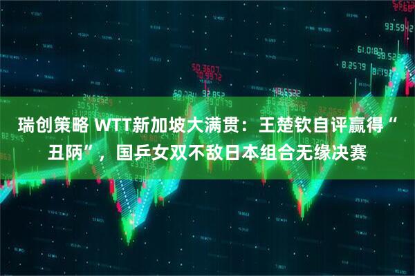 瑞创策略 WTT新加坡大满贯：王楚钦自评赢得“丑陃”，国乒女双不敌日本组合无缘决赛