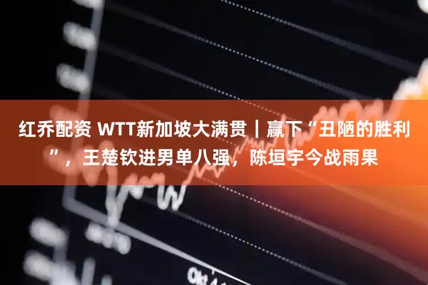 红乔配资 WTT新加坡大满贯｜赢下“丑陋的胜利”，王楚钦进男单八强，陈垣宇今战雨果