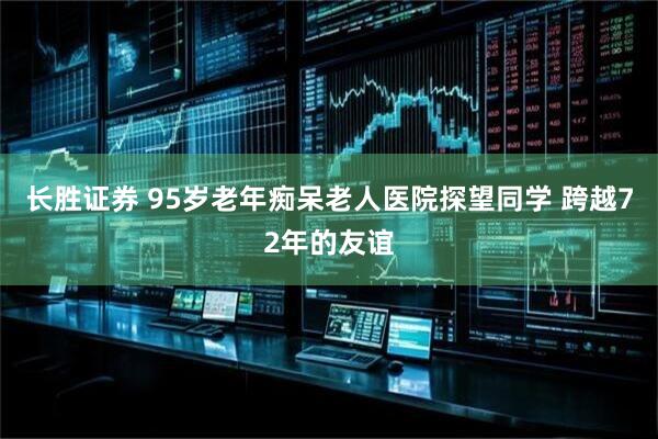 长胜证券 95岁老年痴呆老人医院探望同学 跨越72年的友谊