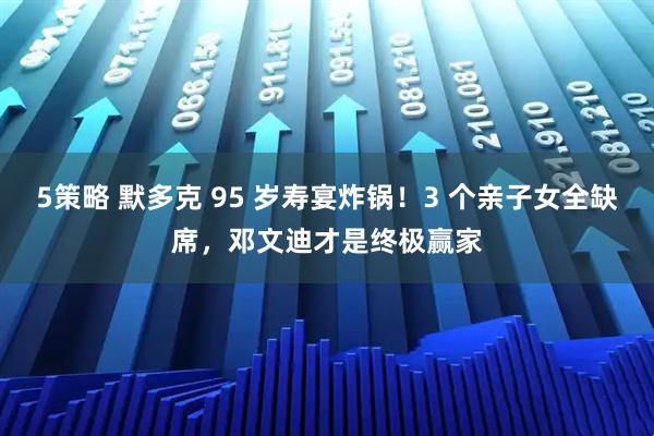 5策略 默多克 95 岁寿宴炸锅！3 个亲子女全缺席，邓文迪才是终极赢家