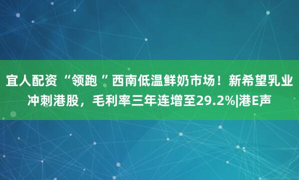 宜人配资 “领跑 ”西南低温鲜奶市场！新希望乳业冲刺港股，毛利率三年连增至29.2%|港E声